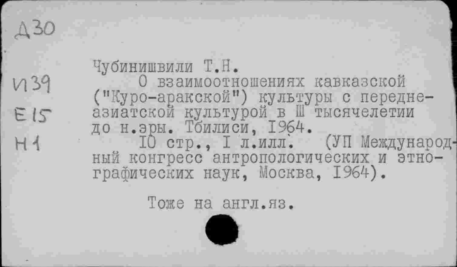 ﻿ДЗО
ИУ) є IS* Н4
Чубинишвили Т.Н.	I
О взаимоотношениях кавказской	!
("Куро-аракской") культуры с передне-азиатскои культурой в Ш тысячелетии до н.эры. Тбилиси, 1964.
10 стр., I л.илл". (УП Международный конгресс антропологических и этнографических наук, Москва, 1964).
Тоже на англ.яз.